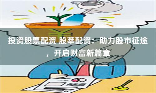 投资股票配资 股莘配资：助力股市征途，开启财富新篇章