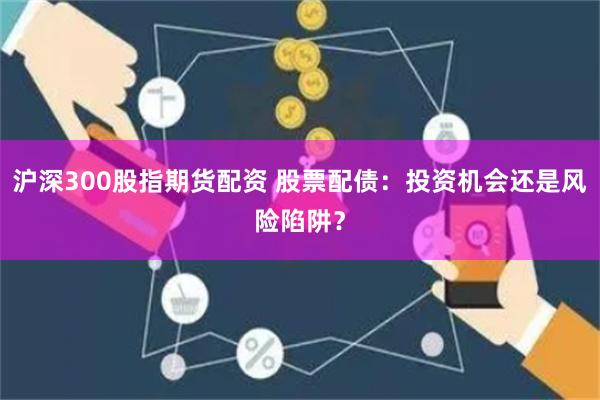 沪深300股指期货配资 股票配债：投资机会还是风险陷阱？