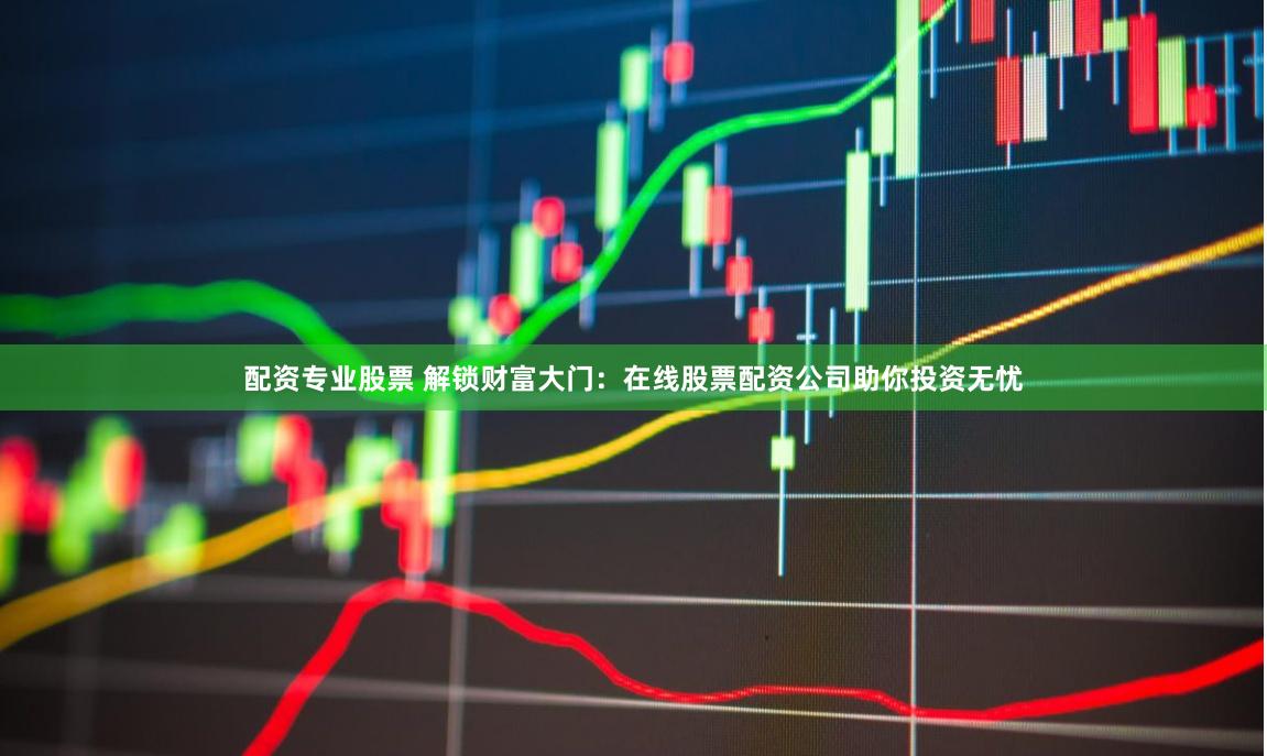 配资专业股票 解锁财富大门：在线股票配资公司助你投资无忧