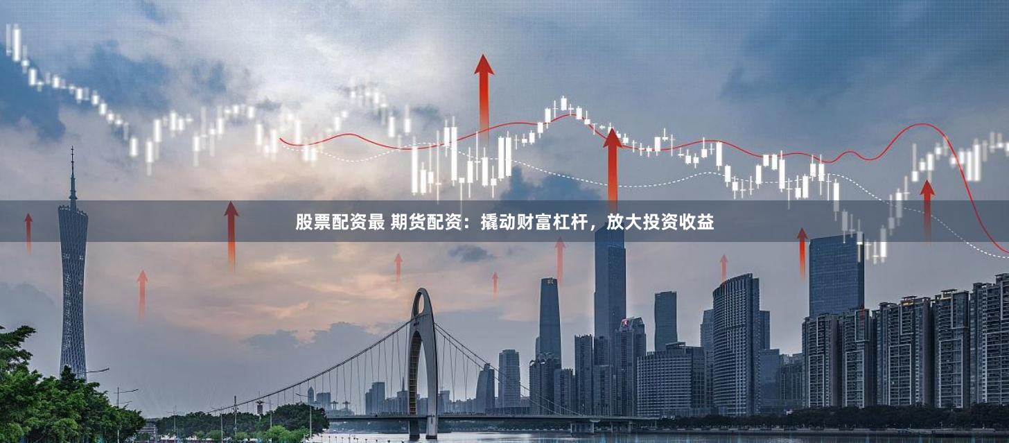 股票配资最 期货配资：撬动财富杠杆，放大投资收益