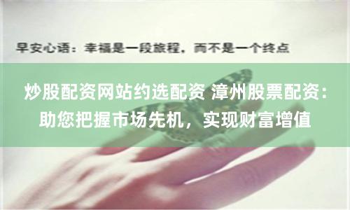炒股配资网站约选配资 漳州股票配资：助您把握市场先机，实现财富增值