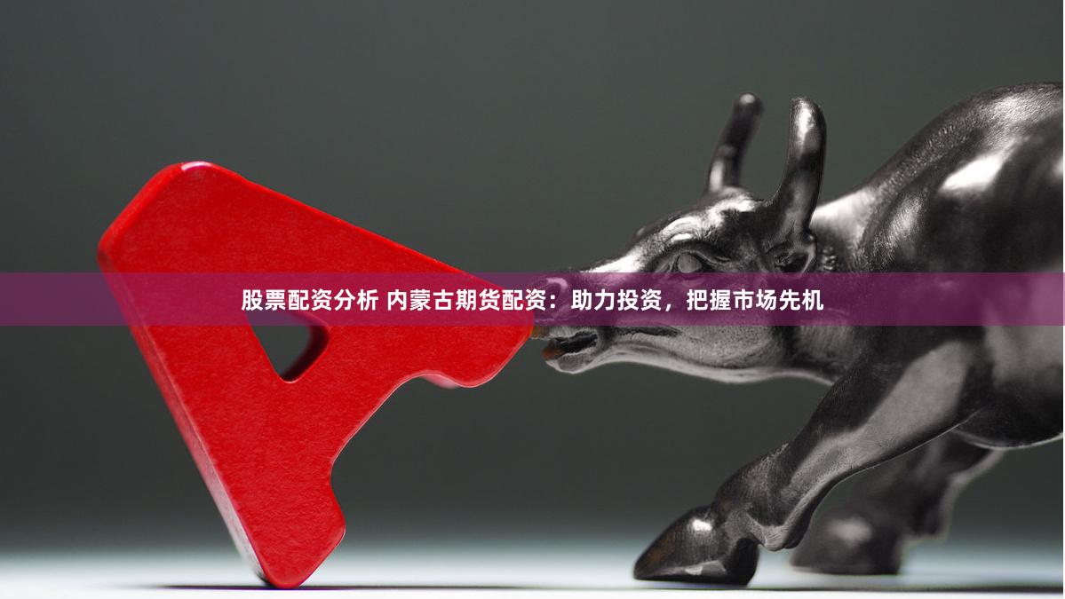 股票配资分析 内蒙古期货配资：助力投资，把握市场先机