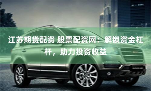 江苏期货配资 股票配资网：解锁资金杠杆，助力投资收益