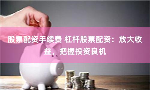 股票配资手续费 杠杆股票配资：放大收益，把握投资良机