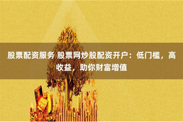 股票配资服务 股票网炒股配资开户：低门槛，高收益，助你财富增值