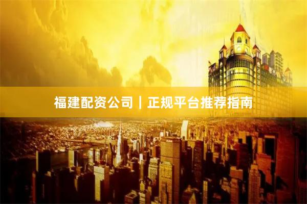 福建配资公司｜正规平台推荐指南